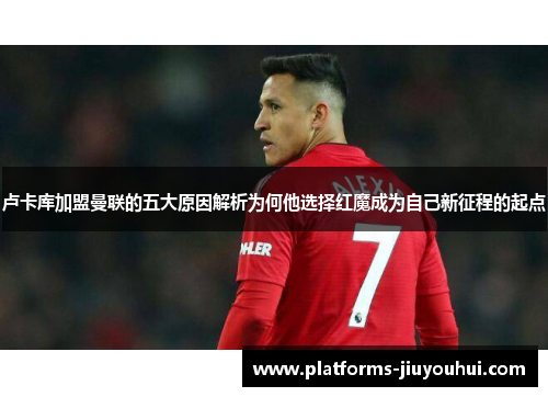 卢卡库加盟曼联的五大原因解析为何他选择红魔成为自己新征程的起点