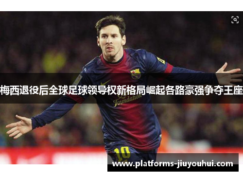 梅西退役后全球足球领导权新格局崛起各路豪强争夺王座 梅西退役后全球足球领导权新格局崛起各路豪强争夺王座