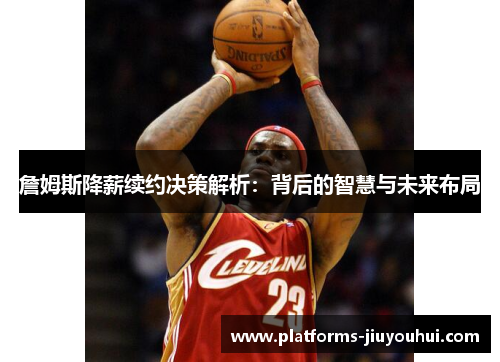 詹姆斯降薪续约决策解析：背后的智慧与未来布局