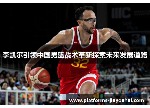 李凯尔引领中国男篮战术革新探索未来发展道路