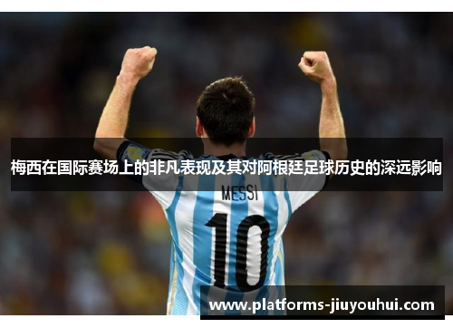 梅西在国际赛场上的非凡表现及其对阿根廷足球历史的深远影响