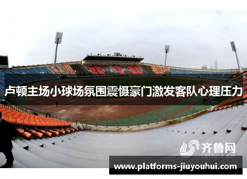 卢顿主场小球场氛围震慑豪门激发客队心理压力